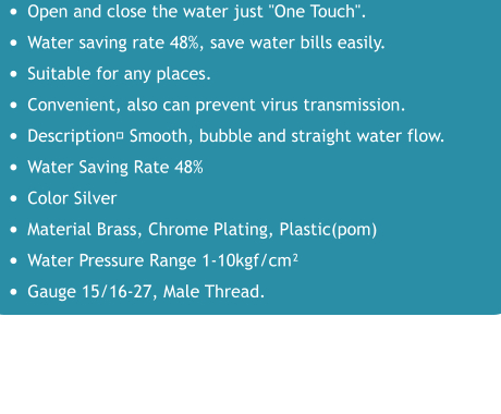 •	Open and close the water just "One Touch". •	Water saving rate 48%, save water bills easily. •	Suitable for any places. •	Convenient, also can prevent virus transmission. •	Description： Smooth, bubble and straight water flow. •	Water Saving Rate 48% •	Color Silver •	Material Brass, Chrome Plating, Plastic(pom) •	Water Pressure Range 1-10kgf/cm² •	Gauge 15/16-27, Male Thread.