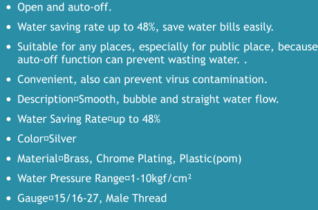 •	Open and auto-off. •	Water saving rate up to 48%, save water bills easily. •	Suitable for any places, especially for public place, because auto-off function can prevent wasting water. . •	Convenient, also can prevent virus contamination. •	Description：Smooth, bubble and straight water flow. •	Water Saving Rate：up to 48% •	Color：Silver •	Material：Brass, Chrome Plating, Plastic(pom) •	Water Pressure Range：1-10kgf/cm² •	Gauge：15/16-27, Male Thread